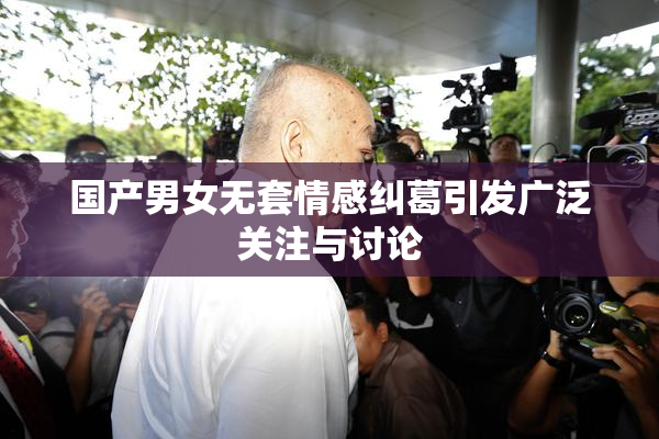 国产男女无套情感纠葛引发广泛关注与讨论
