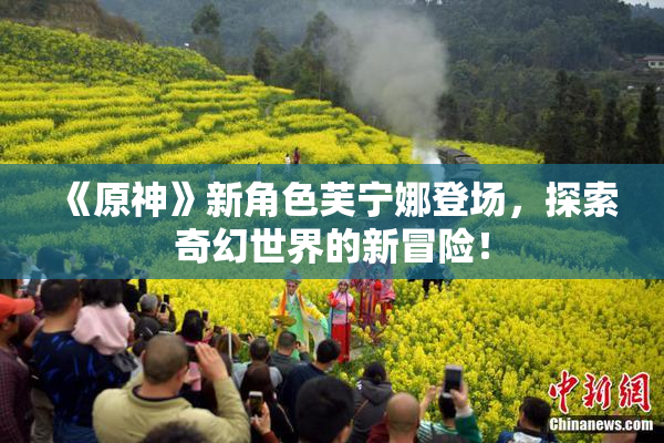 《原神》新角色芙宁娜登场，探索奇幻世界的新冒险！