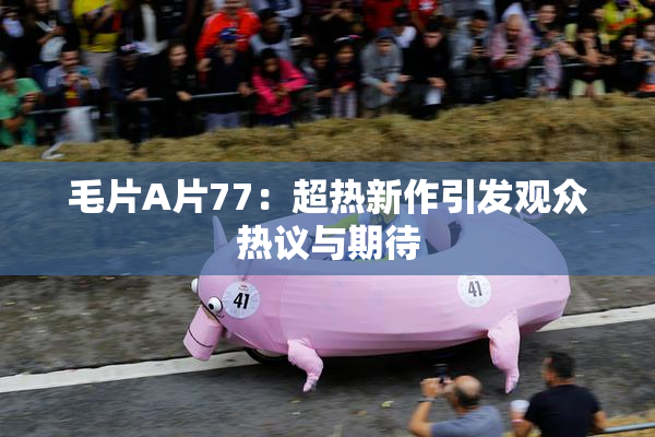毛片A片77：超热新作引发观众热议与期待