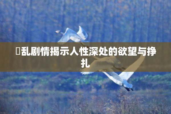 婬乱剧情揭示人性深处的欲望与挣扎