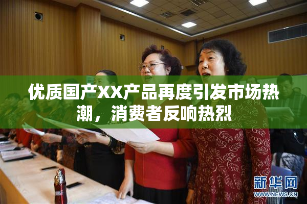 优质国产XX产品再度引发市场热潮，消费者反响热烈