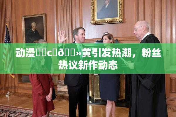 动漫❌‌c‌🐻黄引发热潮，粉丝热议新作动态