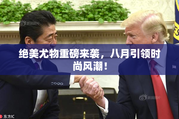 绝美尤物重磅来袭，八月引领时尚风潮！