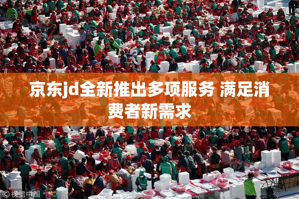 京东jd全新推出多项服务 满足消费者新需求