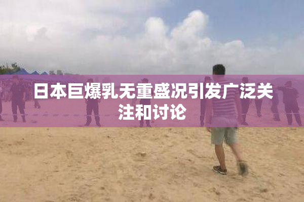 日本巨爆乳无重盛况引发广泛关注和讨论