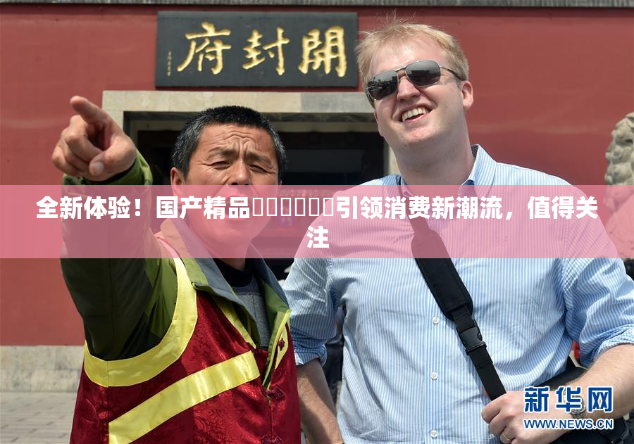 全新体验！国产精品❌‌❌‌❌‌引领消费新潮流，值得关注