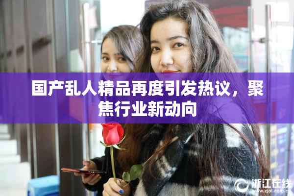 国产乱人精品再度引发热议，聚焦行业新动向