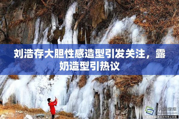 刘浩存大胆性感造型引发关注，露奶造型引热议
