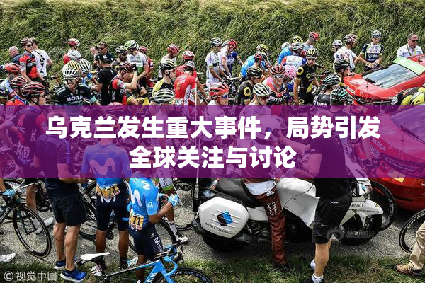 乌克兰发生重大事件，局势引发全球关注与讨论