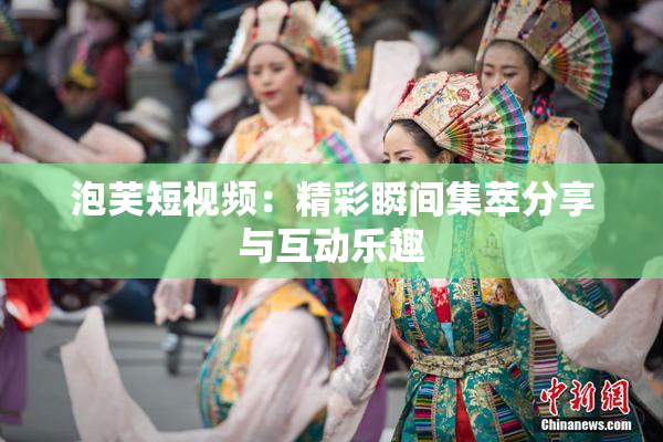 泡芙短视频：精彩瞬间集萃分享与互动乐趣
