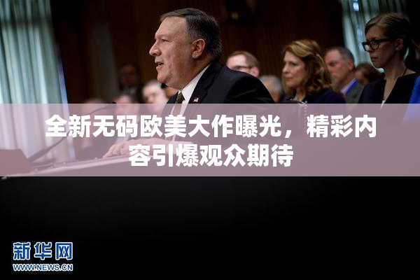 全新无码欧美大作曝光，精彩内容引爆观众期待