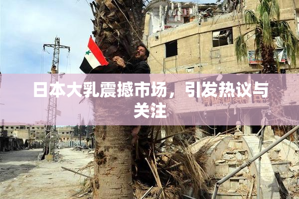日本大乳震撼市场，引发热议与关注