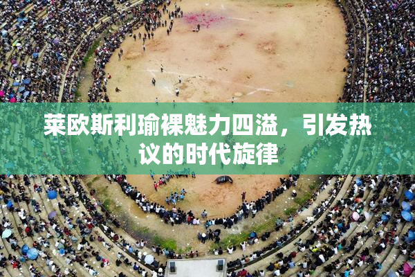 莱欧斯利瑜裸魅力四溢，引发热议的时代旋律