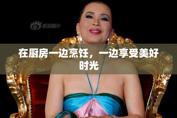 在厨房一边烹饪，一边享受美好时光
