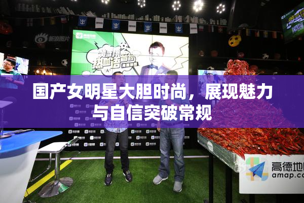 国产女明星大胆时尚，展现魅力与自信突破常规