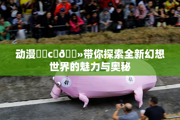 动漫❌‌c‌🐻带你探索全新幻想世界的魅力与奥秘