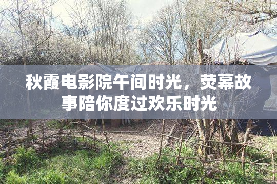 秋霞电影院午间时光，荧幕故事陪你度过欢乐时光