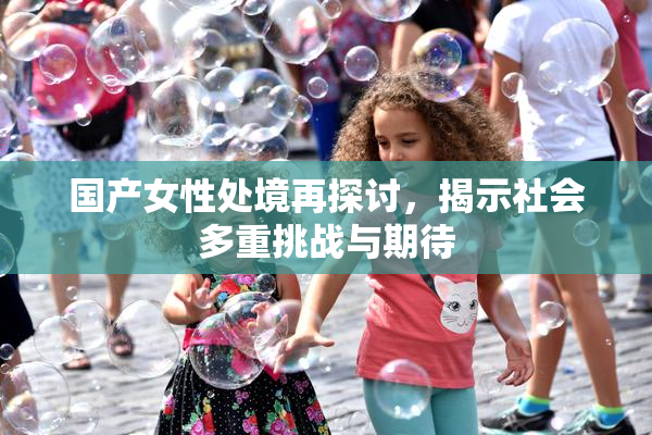 国产女性处境再探讨，揭示社会多重挑战与期待