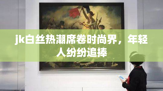 jk白丝热潮席卷时尚界，年轻人纷纷追捧