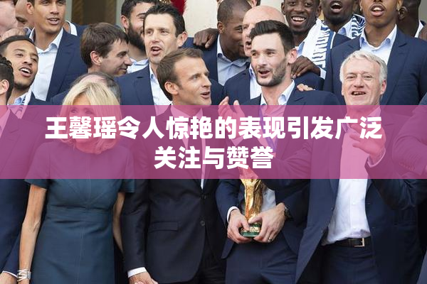 王馨瑶令人惊艳的表现引发广泛关注与赞誉