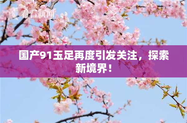 国产91玉足再度引发关注，探索新境界！