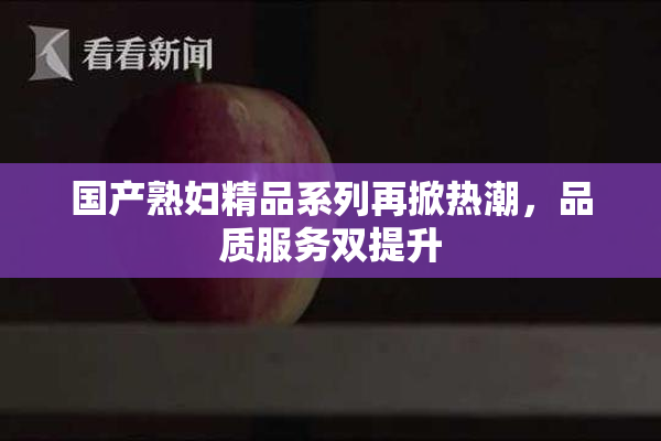 国产熟妇精品系列再掀热潮，品质服务双提升