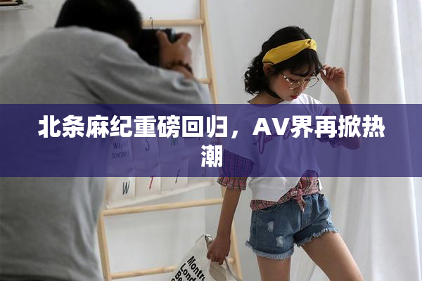 北条麻纪重磅回归，AV界再掀热潮