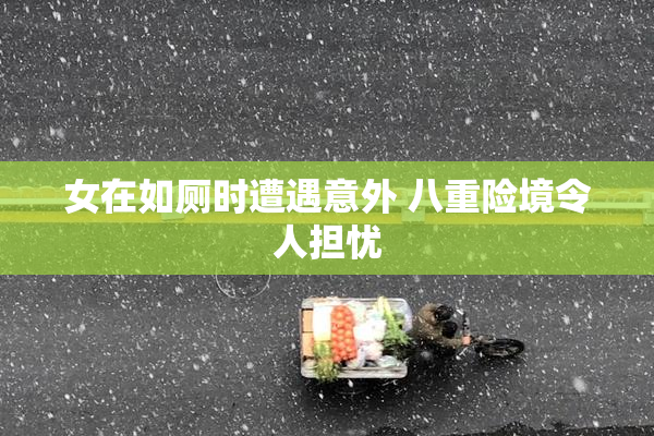 女在如厕时遭遇意外 八重险境令人担忧