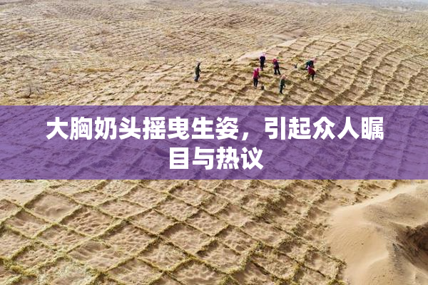 大胸奶头摇曳生姿，引起众人瞩目与热议