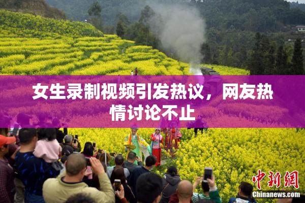 女生录制视频引发热议，网友热情讨论不止