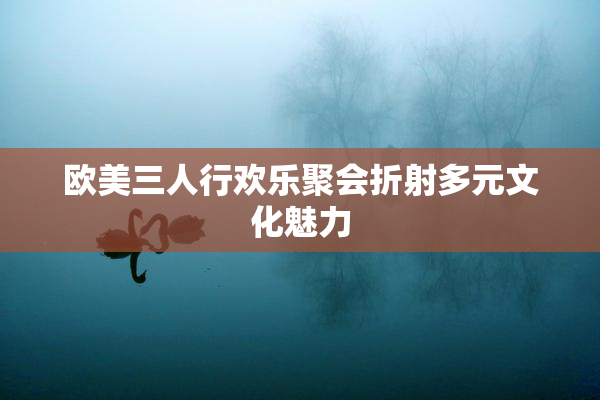 欧美三人行欢乐聚会折射多元文化魅力