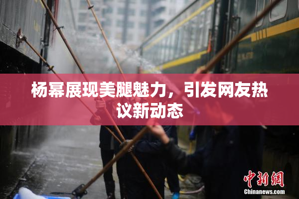 杨幂展现美腿魅力，引发网友热议新动态
