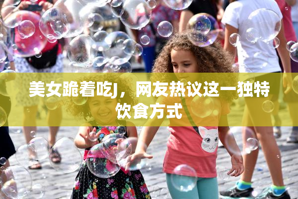 美女跪着吃J，网友热议这一独特饮食方式
