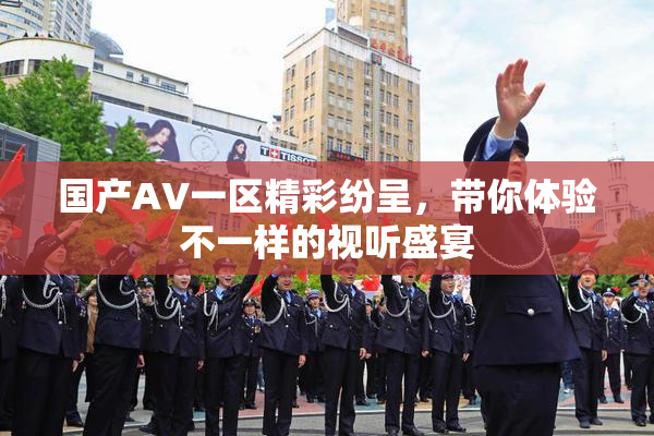 国产AV一区精彩纷呈，带你体验不一样的视听盛宴