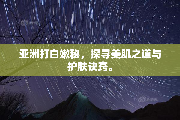 亚洲打白嫩秘，探寻美肌之道与护肤诀窍。