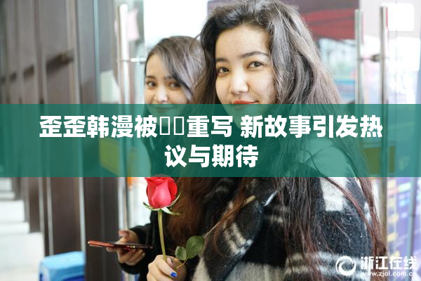 歪歪韩漫被❌‌重写 新故事引发热议与期待