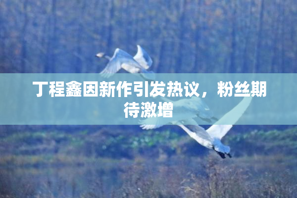 丁程鑫因新作引发热议，粉丝期待激增
