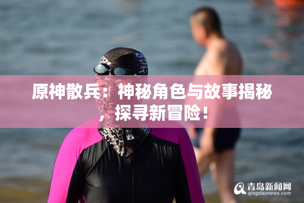 原神散兵：神秘角色与故事揭秘，探寻新冒险！