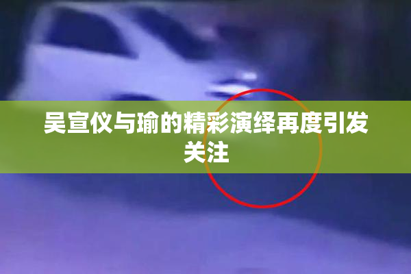 吴宣仪与瑜的精彩演绎再度引发关注
