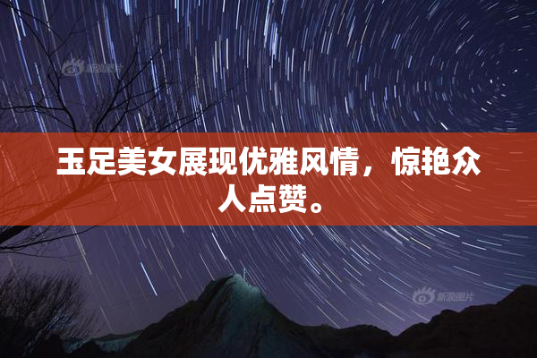 玉足美女展现优雅风情，惊艳众人点赞。
