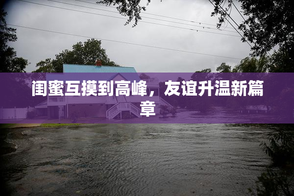 闺蜜互摸到高峰，友谊升温新篇章