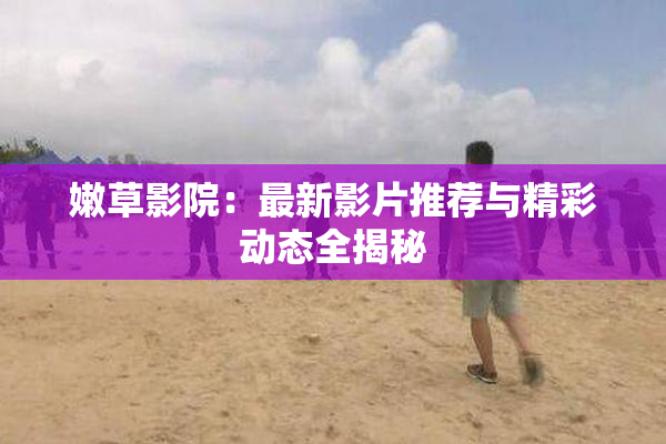 嫩草影院：最新影片推荐与精彩动态全揭秘