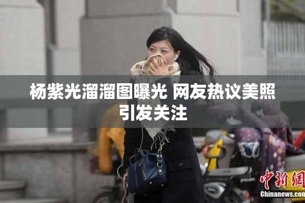 杨紫光溜溜图曝光 网友热议美照引发关注
