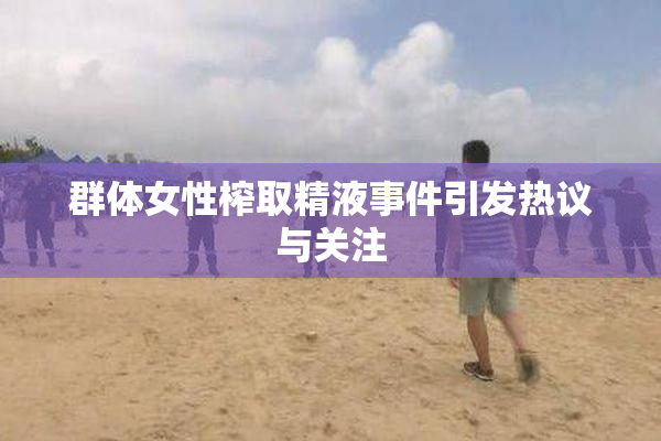 群体女性榨取精液事件引发热议与关注