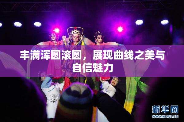 丰满浑圆滚圆，展现曲线之美与自信魅力