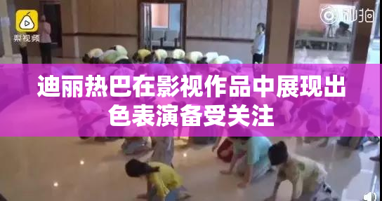 迪丽热巴在影视作品中展现出色表演备受关注