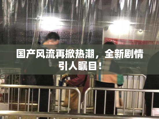 国产风流再掀热潮，全新剧情引人瞩目！