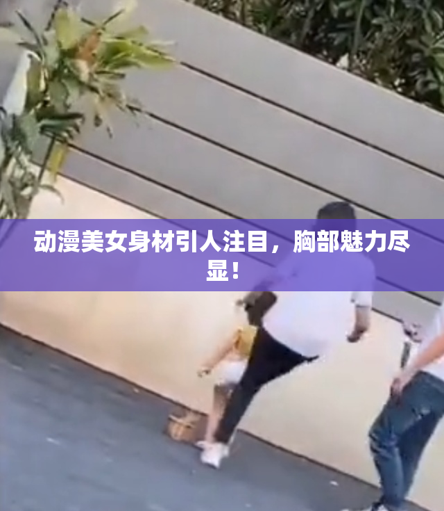 动漫美女身材引人注目，胸部魅力尽显！