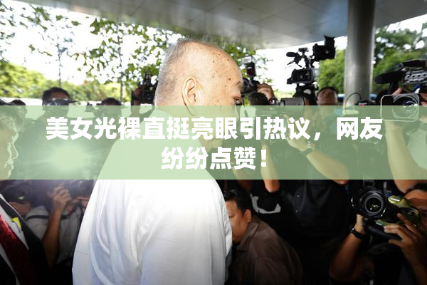 美女光裸直挺亮眼引热议，网友纷纷点赞！