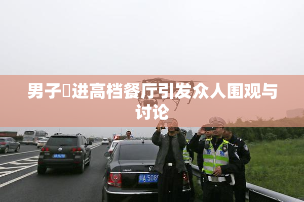 男子挵进高档餐厅引发众人围观与讨论